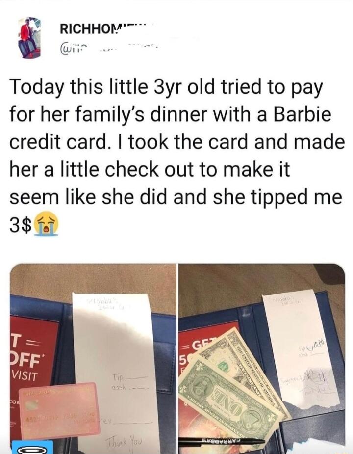 RicHHOM Today this little 3yr old tried to pay for her familys dinner with a Barbie credit card took the card and made her a little check out to make it seem like she did and she tipped me 385