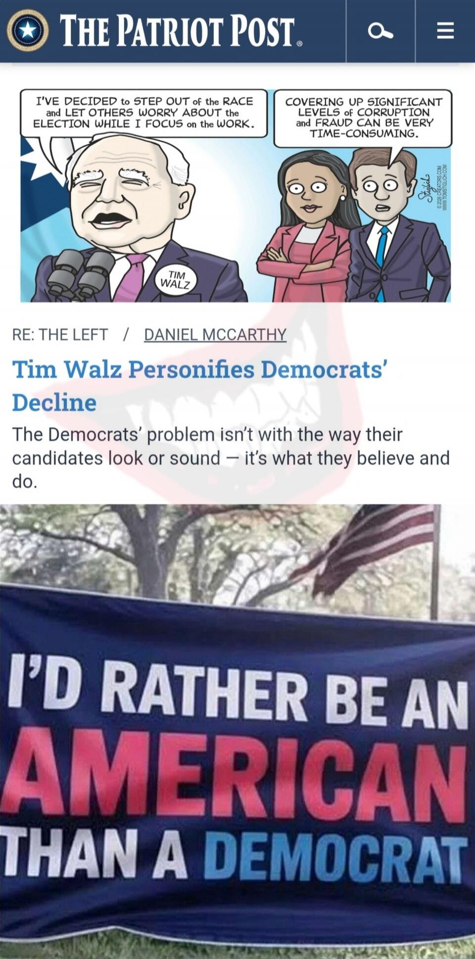 THE PATRIOT POST

I'VE DECIDED TO STEP OUT OF THE RACE AND LET OTHERS WORRY ABOUT THE ELECTION WHILE I FOCUS ON THE WORK. 
COVERING UP SIGNIFICANT LEVELS OF CORRUPTION AND FRAUD CAN BE VERY TIME-CONSUMING.

RE: THE LEFT / DANIEL MCCARTHY
Tim Walz PERSONIFIES DEMOCRATS' DECLINE
The Democrats' problem isn’t with the way their candidate