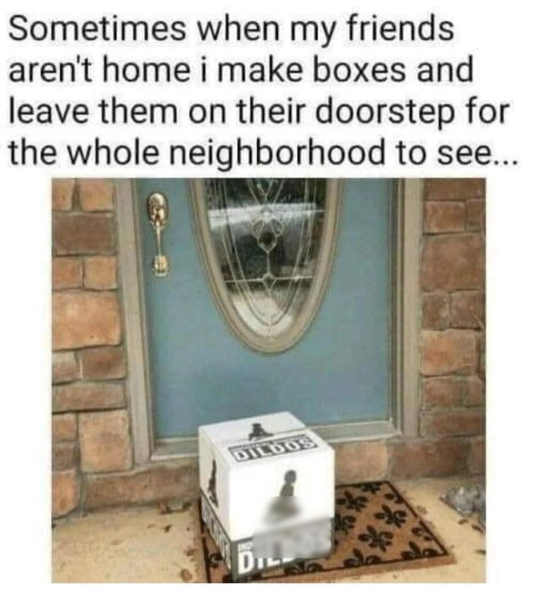 Sometimes when my friends arent home i make boxes and leave them on their doorstep for the whole neighborhood to see