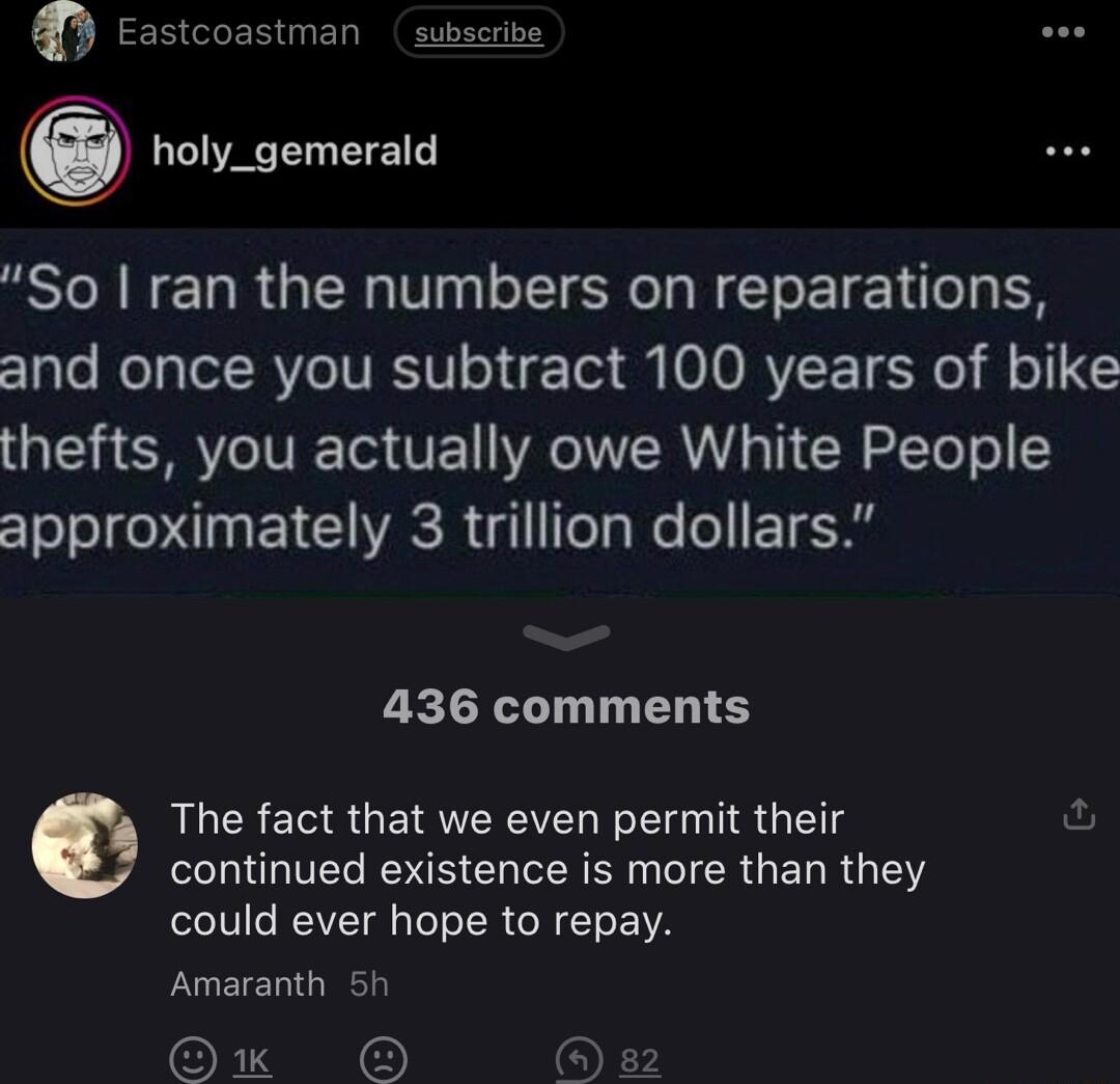 Eastcoastman subscribe holy_gemerald So ran the numbers on reparations and once you subtract 100 years of bike thefts you actually owe White People approximately 3 trillion dollars 436 comments RLEREE S GETRVERE N R LGV RS CH R ER G IR GEL R 1 could ever hope to repay Amaranth 5h O O