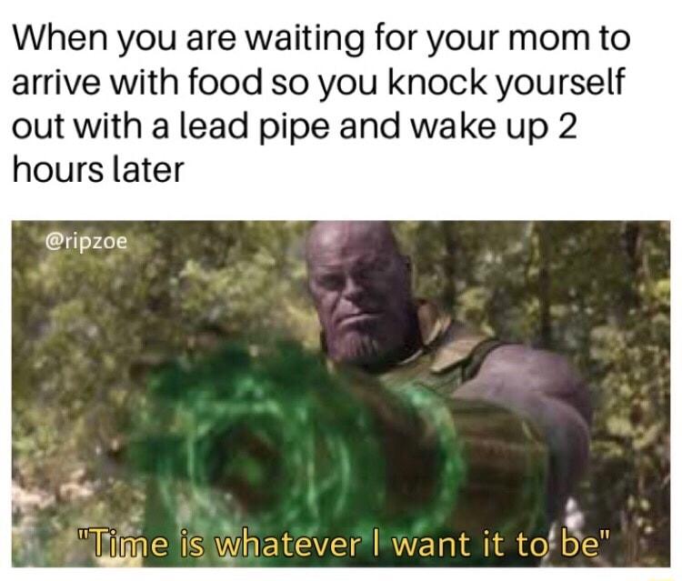 When you are waiting for your mom to arrive with food so you knock yourself out with a lead pipe and wake up 2 hours later ripzoe
