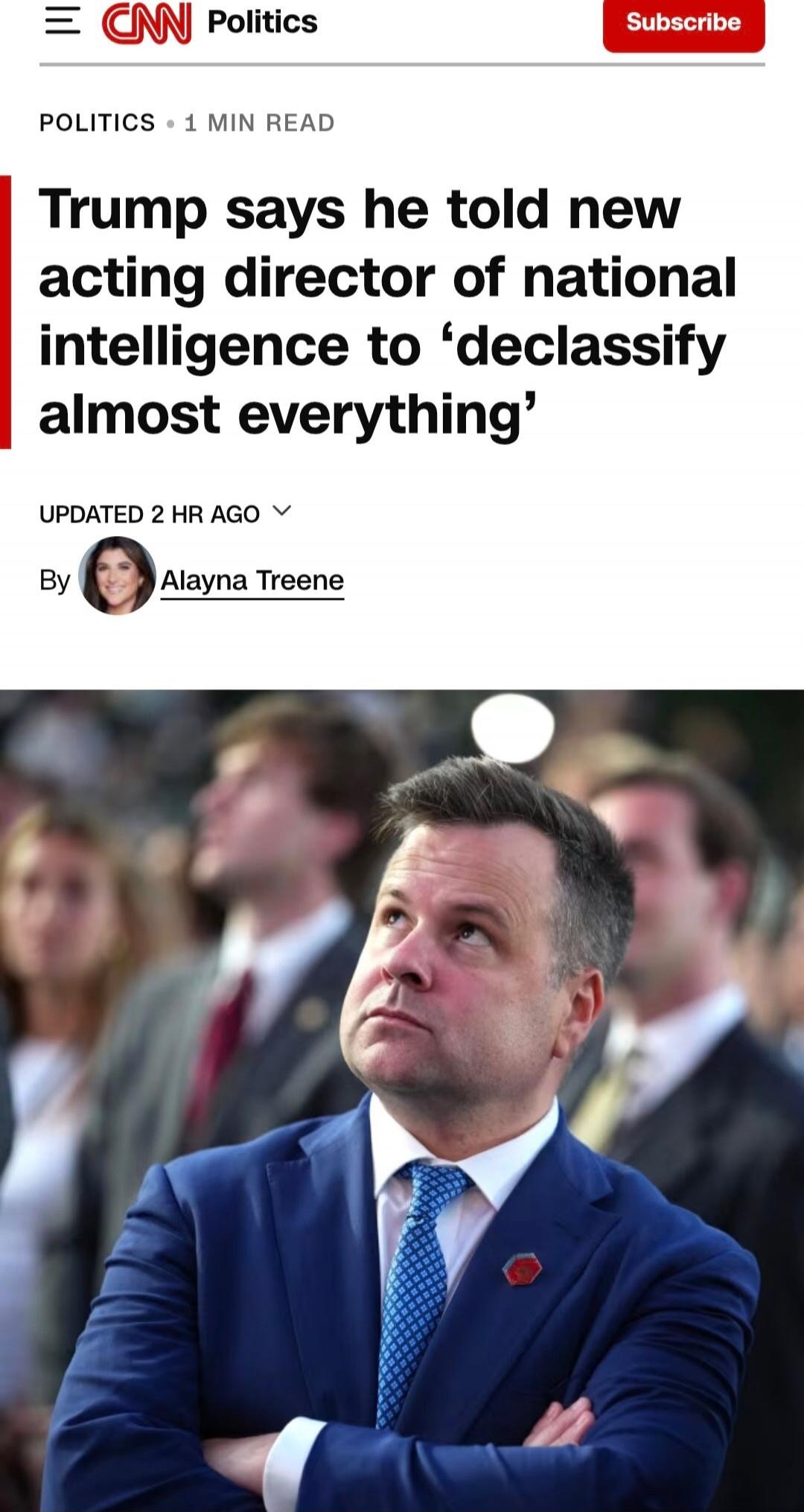 CNN Politics Subscribe POLITICS • 1 MIN READ Trump says he told new acting director of national intelligence to 'declassify almost everything' UPDATED 2 HR AGO By Alayna Treene