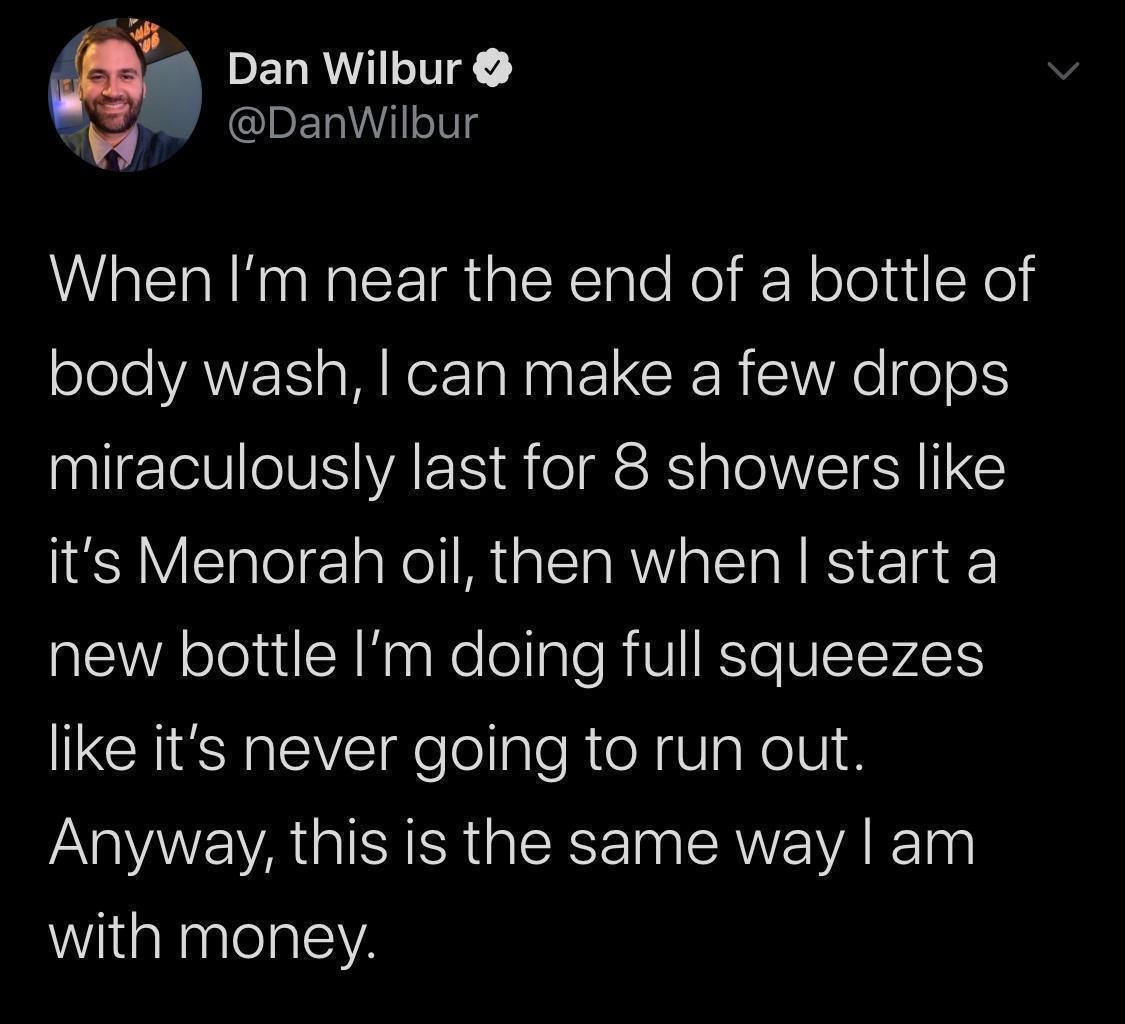 PELRMIILING DanWilbur When Im near the end of a bottle of olele VAW s MR N ELCRER SV o 0 miraculously last for 8 showers like its Menorah oil then when start a new bottle Im doing full squeezes like its never going to run out Anyway this is the same way am with money