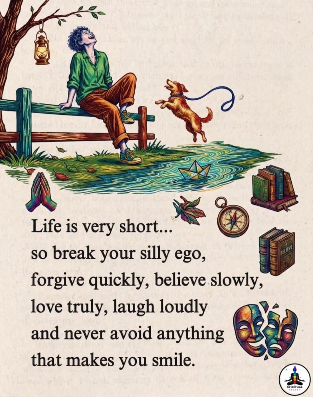 Life is very short... so break your silly ego, forgive quickly, believe slowly, love truly, laugh loudly and never avoid anything that makes you smile.
