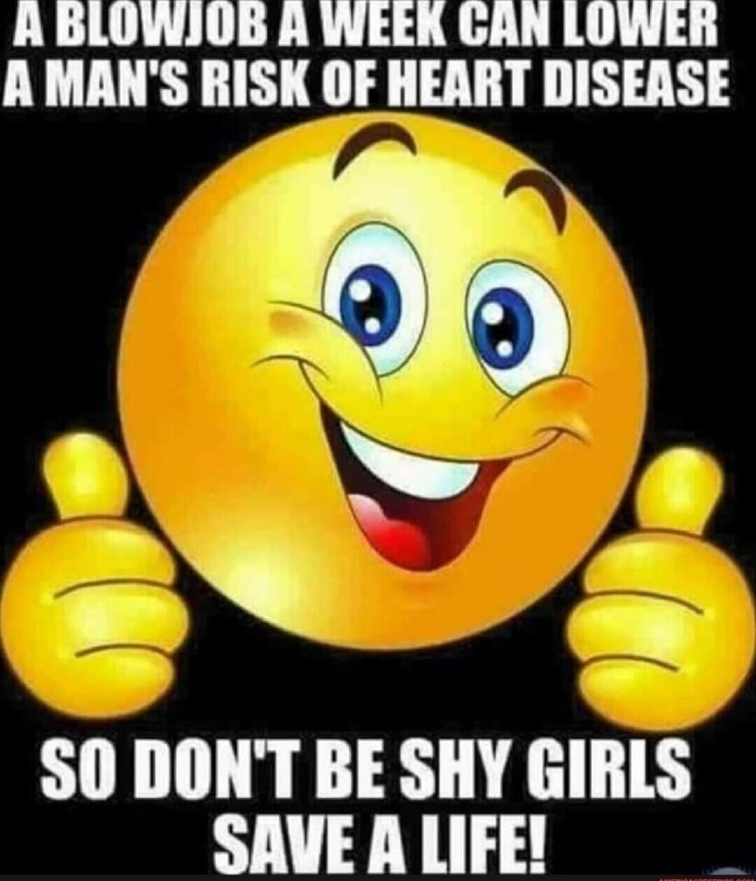 A blowjob a week can lower a man's risk of heart disease. So don't be shy girls, save a life!
