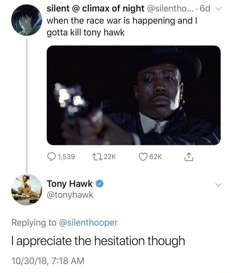 silent @ climax of night @silentho... 6d when the race war is happening and I gotta kill tony hawk Tony Hawk @tonyhawk Replying to @silenthooper I appreciate the hesitation though