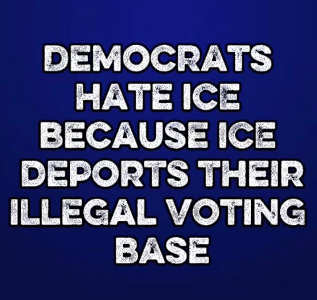 DEMOCRATS HATE ICE BECAUSE ICE DEPORTS THEIR ILLEGAL VOTING BASE