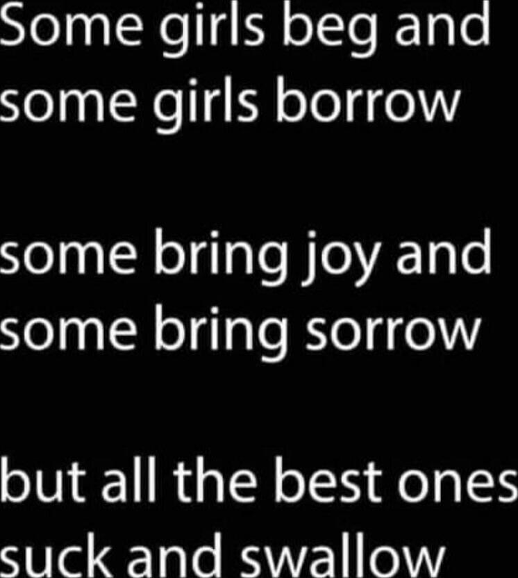 Some girls beg and some girls borrow some bring joy and some bring sorrow but all the best ones suck and swallow