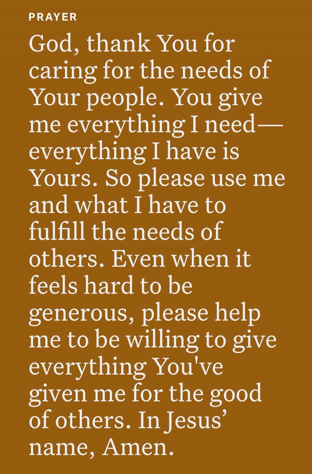 PRAYER
God, thank You for caring for the needs of Your people. You give me everything I need—everything I have is Yours. So please use me and what I have to fulfill the needs of others. Even when it feels hard to be generous, please help me to be willing to give everything You've given me for the good of others. In Jesus' name, Amen.