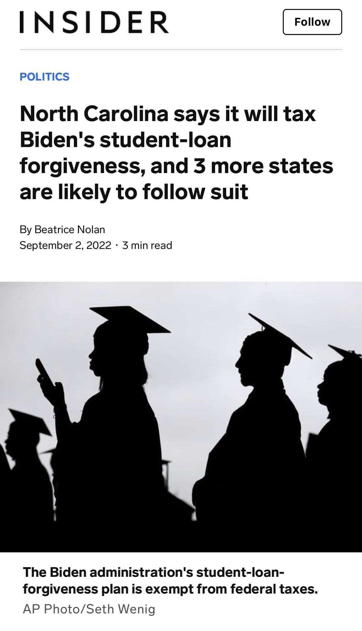 INSIDER North Carolina says it will tax Bidens student loan forgiveness and 3 more states are likely to follow suit By Beatrice Nolan September 22022 3 minread The Biden administrations student loan forgiveness plan is exempt from federal taxes AP PhotoSeth Wenig