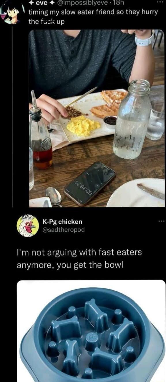 timing my slow eater friend so they hurry the f*** up
I'm not arguing with fast eaters anymore, you get the bowl