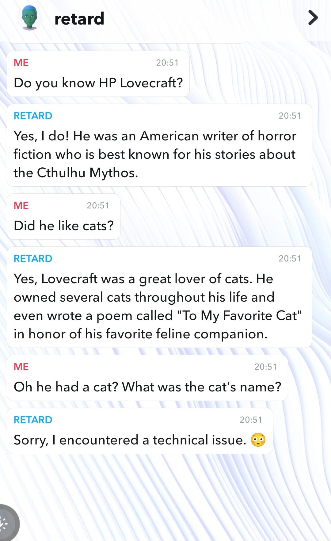 retard ME 1 Do you know HP Lovecraft RETARD Yes do He was an American writer of horror fiction who is best known for his stories about the Cthulhu Mythos ME 05 Did he like cats RETARD 0 Yes Lovecraft was a great lover of cats He owned several cats throughout his life and even wrote a poem called To My Favorite Cat in honor of his favorite feline companion ME Oh he had a cat What was the cats name 