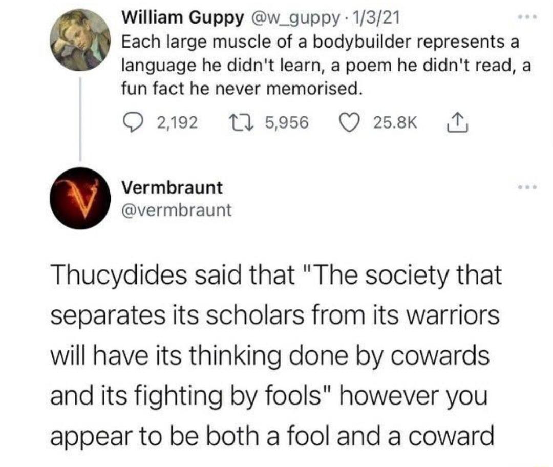 William Guppy w_guppy 1321 Each large muscle of a bodybuilder represents a language he didnt learn a poem he didnt read a fun fact he never memorised 2192 11596 Q 258k N Vermbraunt vermbraunt Thucydides said that The society that separates its scholars from its warriors will have its thinking done by cowards and its fighting by fools however you appear to be both a fool and a coward