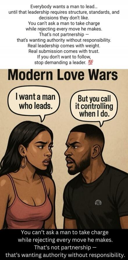 Everybody wants a man to lead... until that leadership requires structure, standards, and decisions they don’t like. You can’t ask a man to take charge while rejecting every move he makes. That’s not partnership — that’s wanting authority without responsibility. Real leadership comes with weight. Real submission comes with trust. If you don’t want 