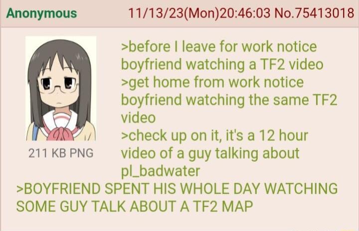 111323Mon204603 No75413018 before leave for work notice boyfriend watching a TF2 video get home from work notice boyfriend watching the same TF2 video check up on it its a 12 hour 211KBPNG video of a guy talking about pl_badwater BOYFRIEND SPENT HIS WHOLE DAY WATCHING SOME GUY TALK ABOUT A TF2 MAP