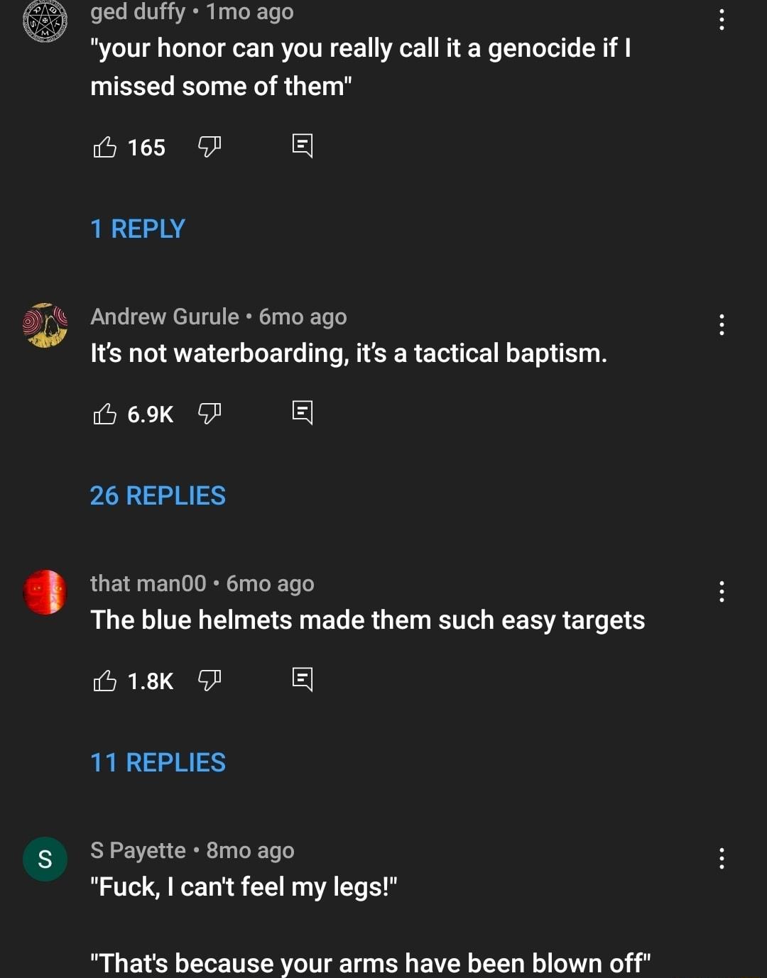 ged duffy Tmo ago your honor can you really call it a genocide if missed some of them 165 5 1REPLY Andrew Gurule 6mo ago Its not waterboarding its a tactical baptism 5 69K P PLLE that man00 6mo ago The blue helmets made them such easy targets 518K P 11 REPLIES s SPayette 8moago Fuck cant feel my legs Thats because your arms have been blown off