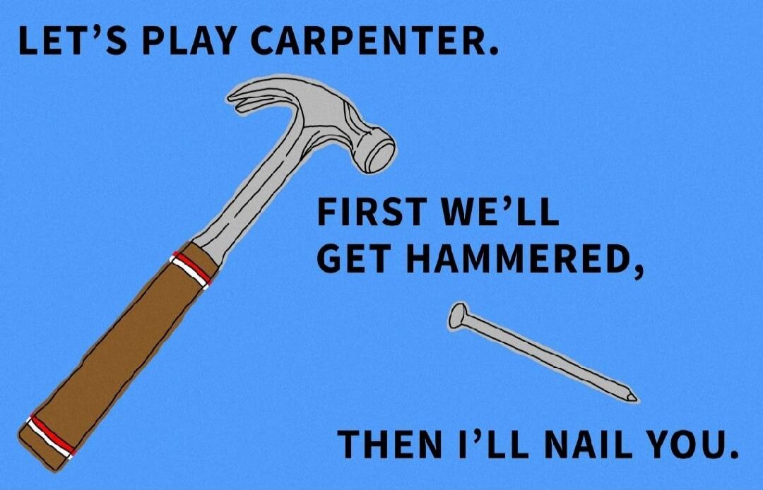 LET'S PLAY CARPENTER. FIRST WE'LL GET HAMMERED, THEN I'LL NAIL YOU.