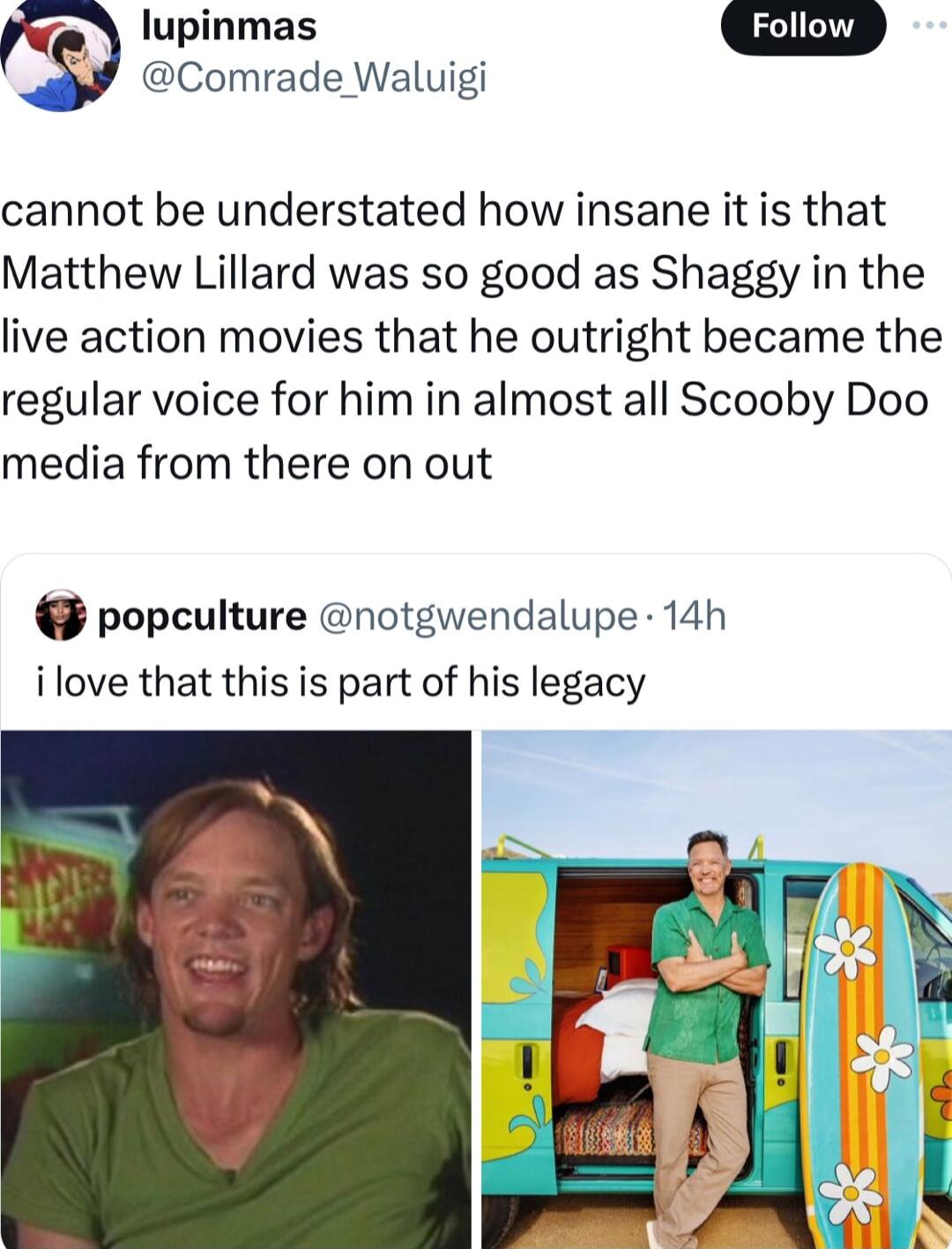 lupinmas G Y Comrade Waluigi cannot be understated how insane it is that Matthew Lillard was so good as Shaggy in the live action movies that he outright became the regular voice for him in almost all Scooby Doo media from there on out popculture notgwendalupe 14h i love that this is part of his legacy