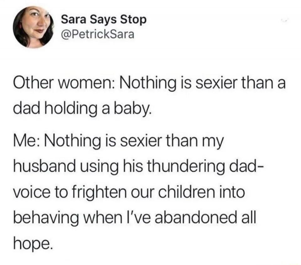Sara Says Stop
@PetrickSara
Other women: Nothing is sexier than a dad holding a baby.
Me: Nothing is sexier than my husband using his thundering dad-voice to frighten our children into behaving when I've abandoned all hope.