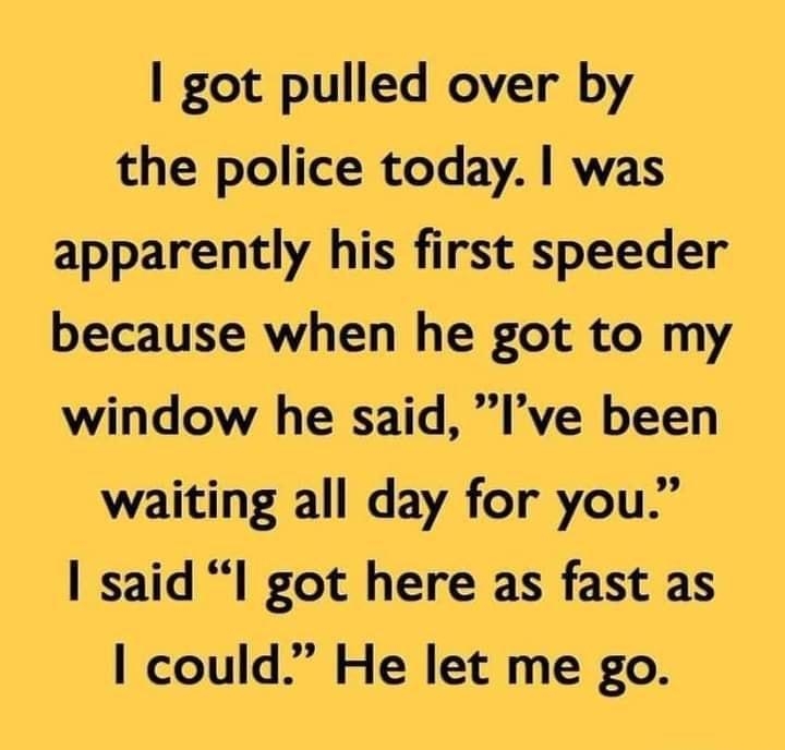 got pulled over by the police today was apparently his first speeder because when he got to my window he said Ive been waiting all day for you said l got here as fast as could He let me go