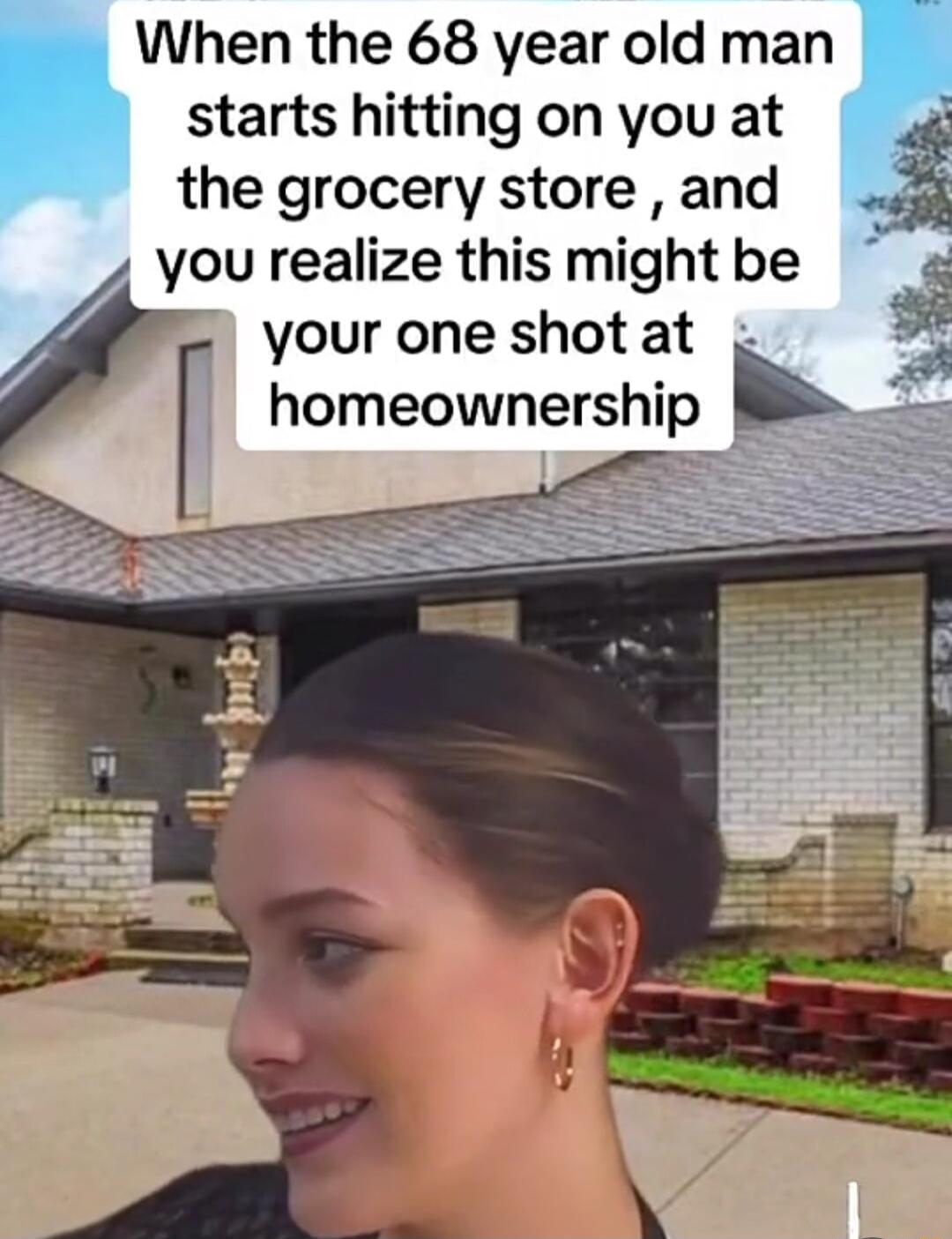 When the 68 year old man starts hitting on you at the grocery store and you realize this might be your one shotat homeownership