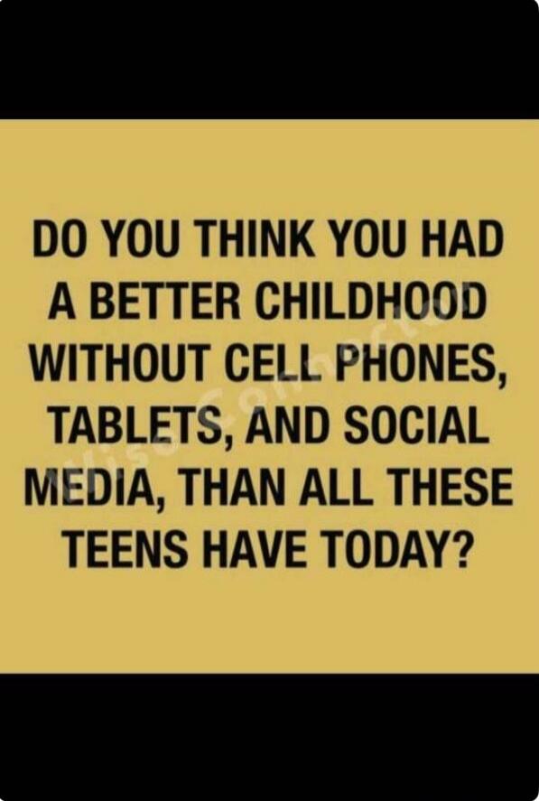 DO YOU THINK YOU HAD A BETTER CHILDHOOD WITHOUT CELL PHONES, TABLETS, AND SOCIAL MEDIA, THAN ALL THESE TEENS HAVE TODAY?