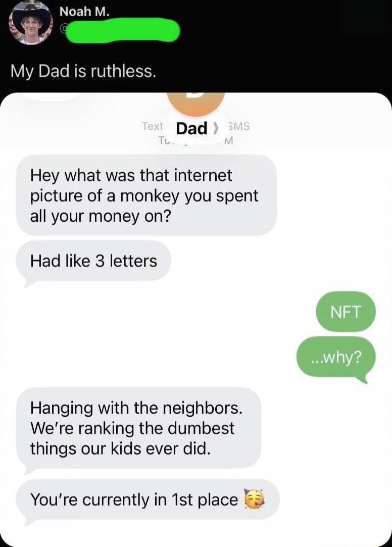 My Dad is ruthless.

Hey what was that internet picture of a monkey you spent all your money on?
Had like 3 letters

NFT

...why?

Hanging with the neighbors. We're ranking the dumbest things our kids ever did.
You're currently in 1st place 🥳