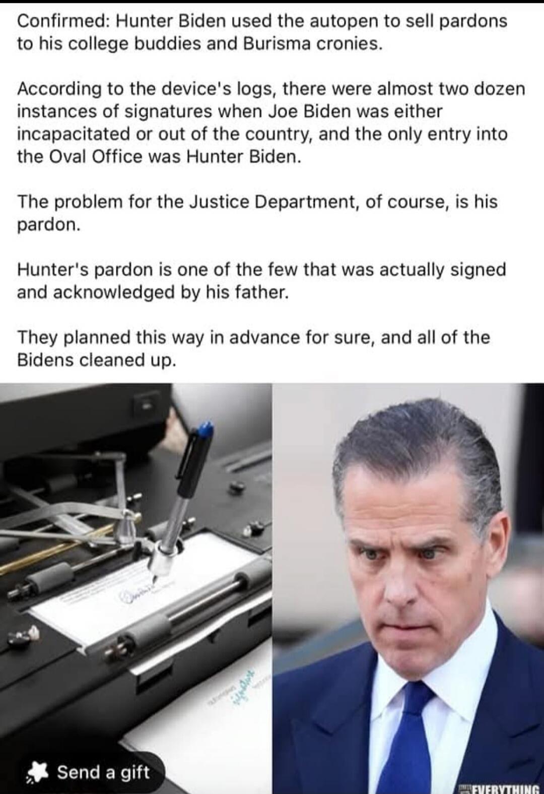 Confirmed: Hunter Biden used the autopen to sell pardons to his college buddies and Burisma cronies. According to the device's logs, there were almost two dozen instances of signatures when Joe Biden was either incapacitated or out of the country, and the only entry into the Oval Office was Hunter Biden. The problem for the Justice Department, of c
