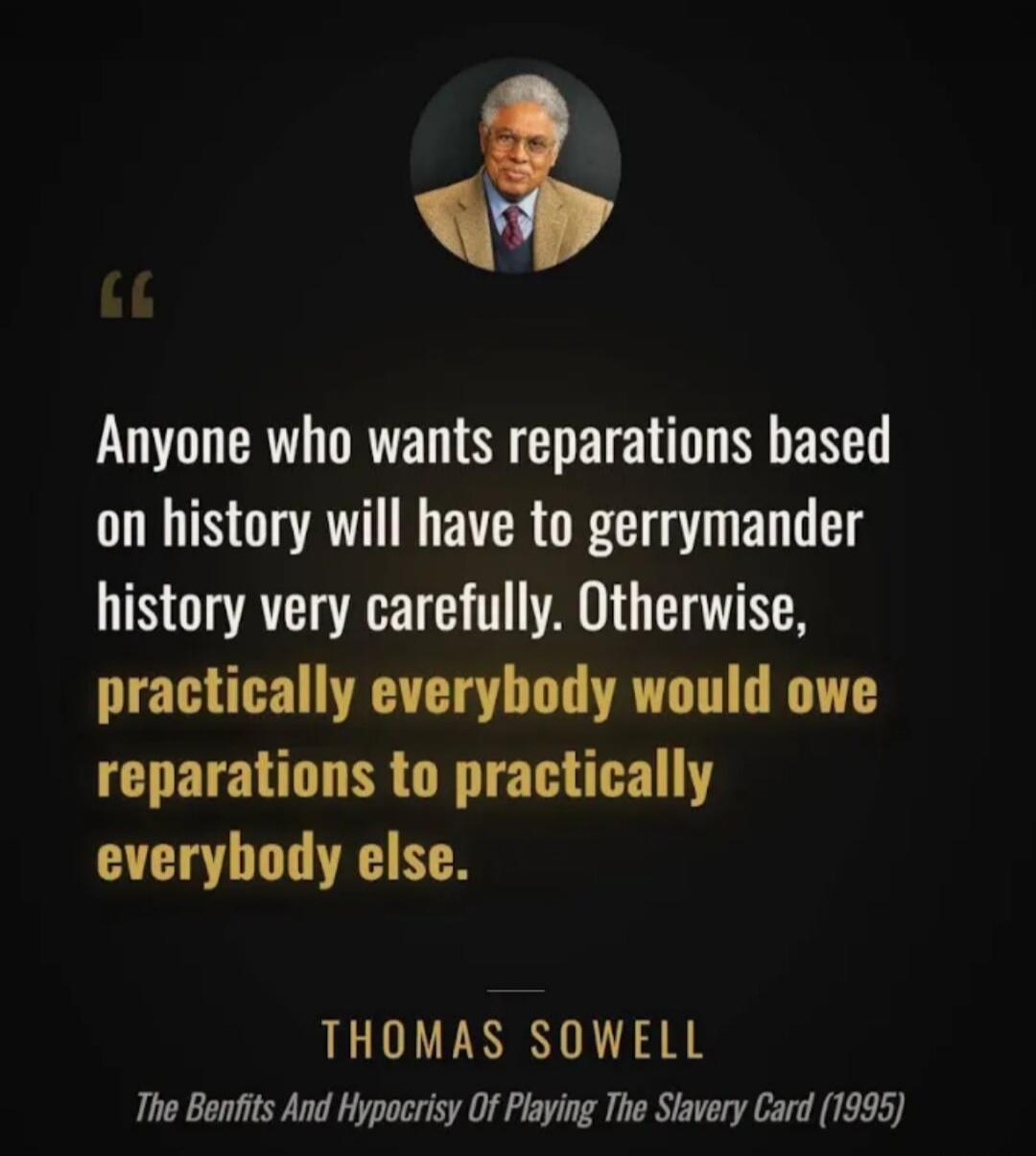 Anyone who wants reparations based on history will have to gerrymander history very carefully. Otherwise, practically everybody would owe reparations to practically everybody else. THOMAS SOWELL The Benfits And Hypocrisy Of Playing The Slavery Card (1995)