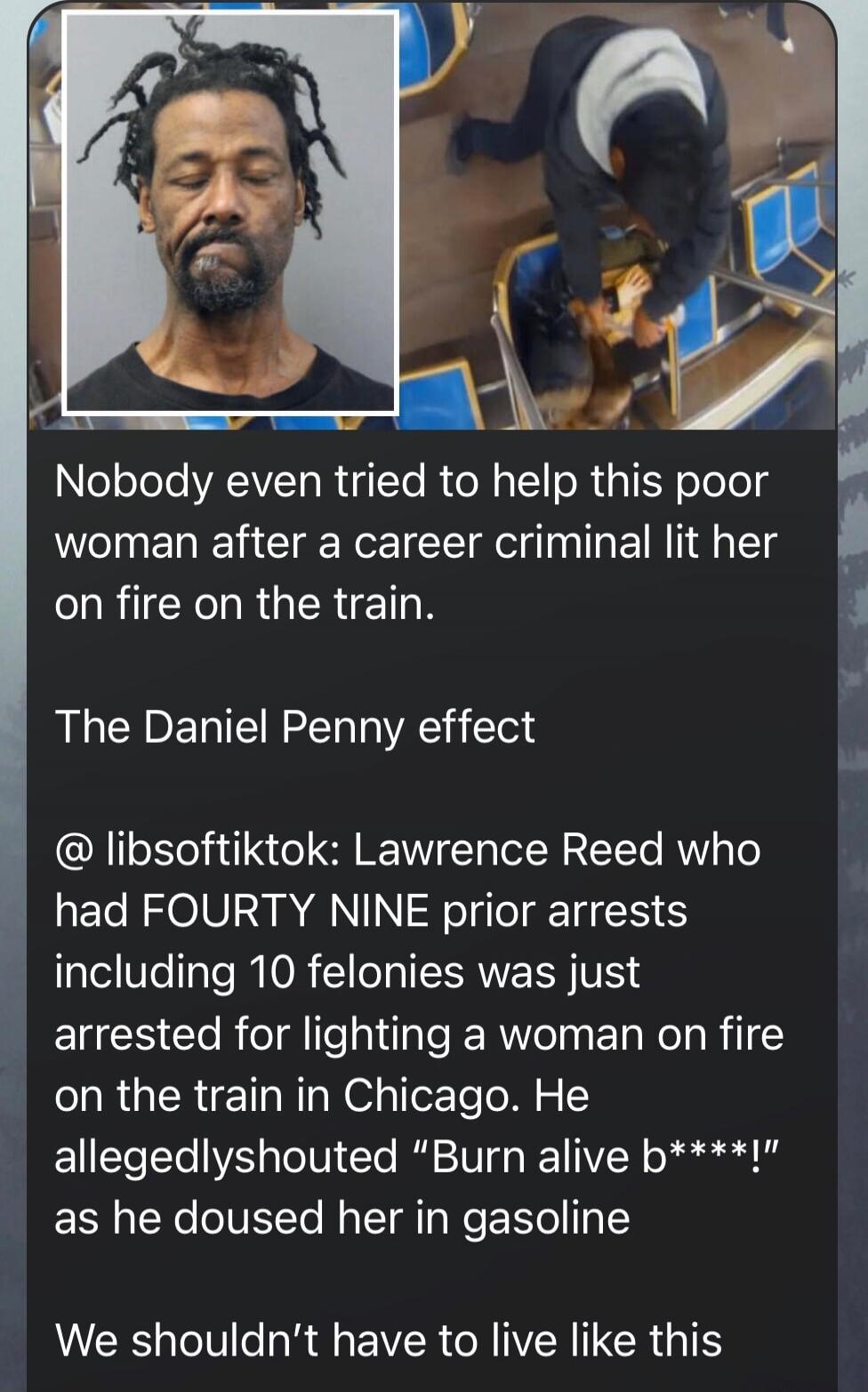 Nobody even tried to help this poor woman after a career criminal lit her on fire on the train. The Daniel Penny effect @ libsoftiktok: Lawrence Reed who had FORTY NINE prior arrests including 10 felonies was just arrested for lighting a woman on fire on the train in Chicago. He allegedly shouted “Burn alive b****!” as he doused her in gasoline. We