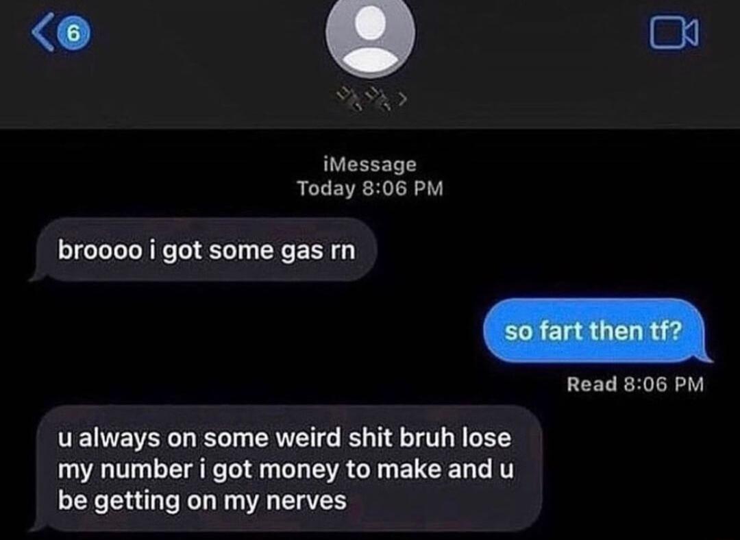 iMessage Today 806 PM broooo i got some gas rn Read 806 PM u always on some weird shit bruh lose my number i got money to make and u be getting on my nerves