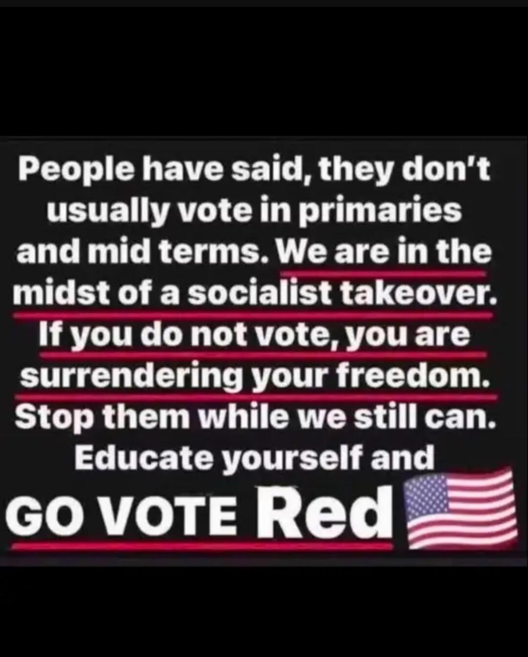 People have said, they don't usually vote in primaries and mid terms. We are in the midst of a socialist takeover. If you do not vote, you are surrendering your freedom. Stop them while we still can. Educate yourself and GO VOTE Red