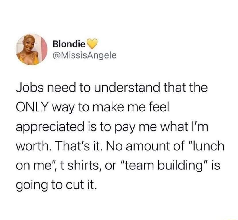 Blondie MissisAngele Jobs need to understand that the ONLY way to make me feel appreciated is to pay me what Im worth Thats it No amount of lunch on me t shirts or team building is going to cut it