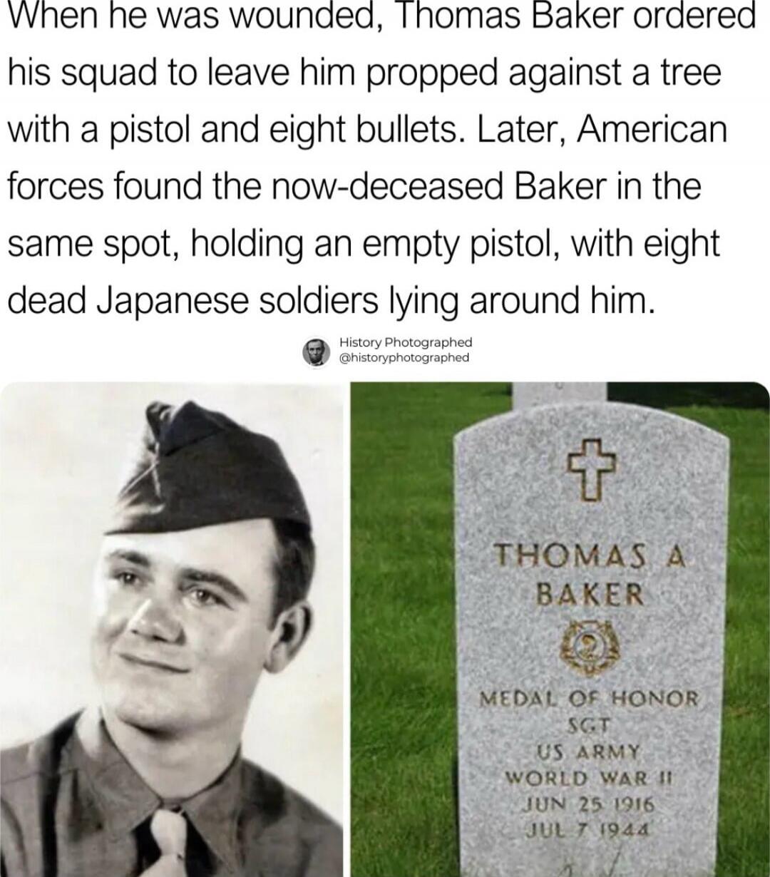 When he was wounded, Thomas Baker ordered his squad to leave him propped against a tree with a pistol and eight bullets. Later, American forces found the now-deceased Baker in the same spot, holding an empty pistol, with eight dead Japanese soldiers lying around him.