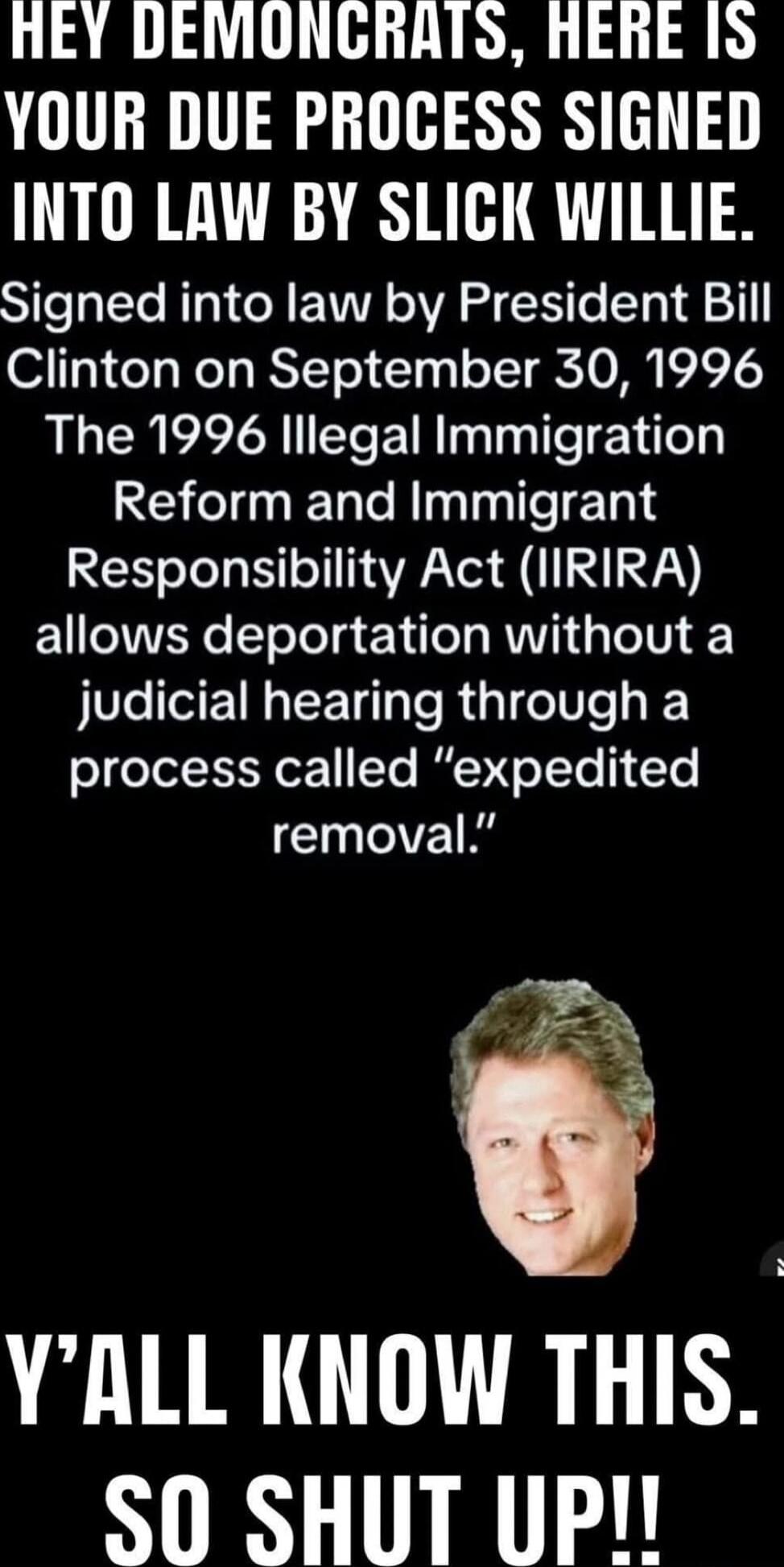 HEY DEMONCRATS, HERE IS YOUR DUE PROCESS SIGNED INTO LAW BY SLICK WILLIE.
Signed into law by President Bill Clinton on September 30, 1996
The 1996 Illegal Immigration Reform and Immigrant Responsibility Act (IIRIRA) allows deportation without a judicial hearing through a process called “expedited removal.”
Y’ALL KNOW THIS. SO SHUT UP!!