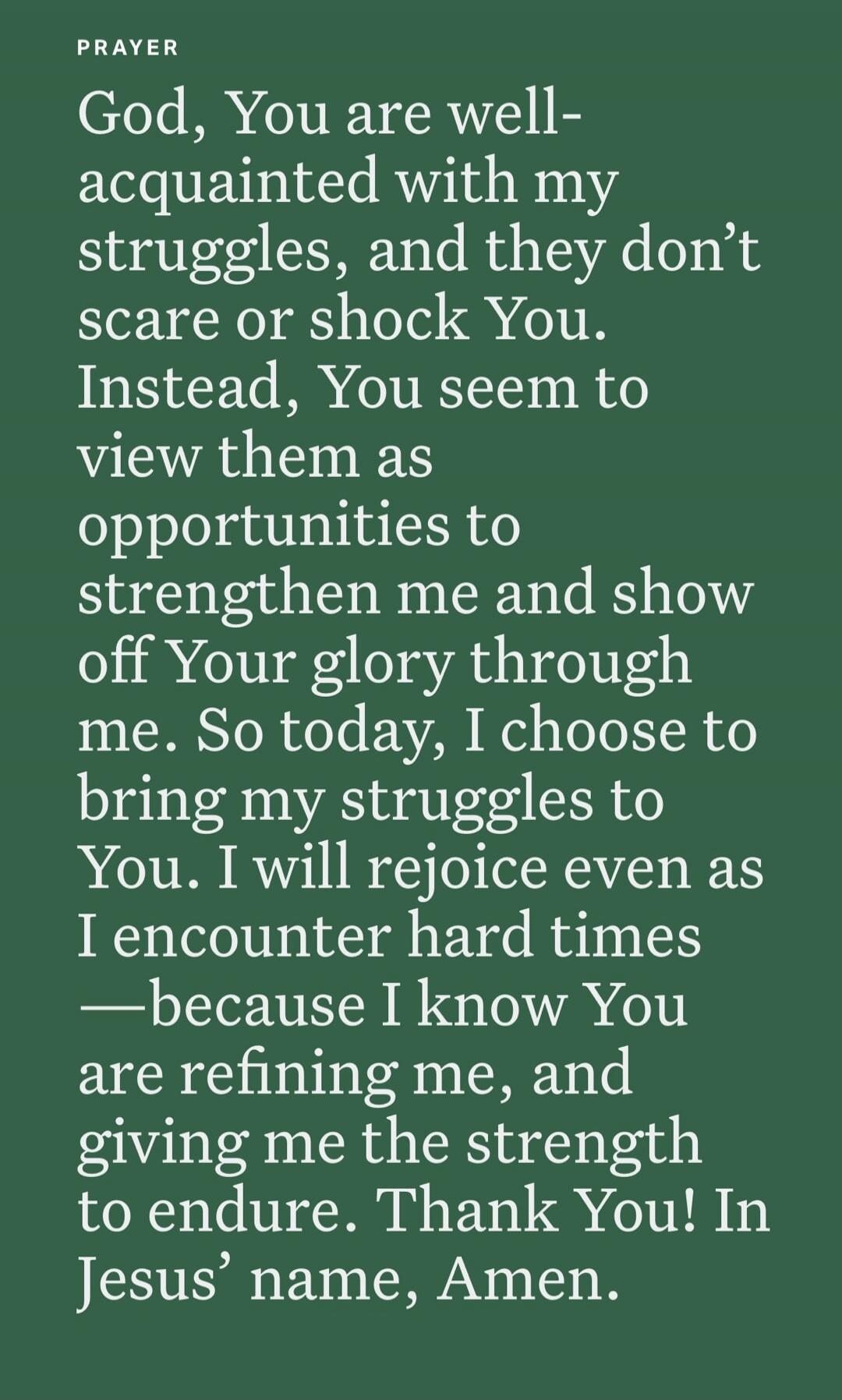PRAYER
God, You are well-acquainted with my struggles, and they don’t scare or shock You. Instead, You seem to view them as opportunities to strengthen me and show off Your glory through me. So today, I choose to bring my struggles to You. I will rejoice even as I encounter hard times —because I know You are refining me, and giving me the strength 