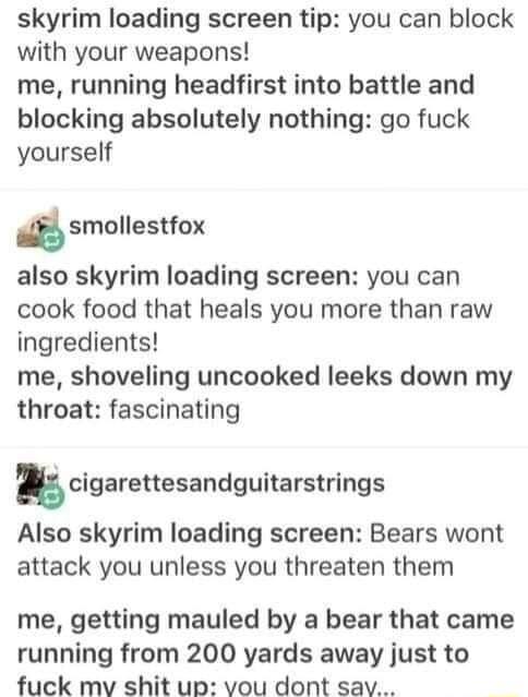 skyrim loading screen tip you can block with your weapons me running headfirst into battle and blocking absolutely nothing go fuck yourself dsmollestfox also skyrim loading screen you can cook food that heals you more than raw ingredients me shoveling uncooked leeks down my throat fascinating ncigarettesandguitarstrings Also skyrim loading screen Bears wont attack you unless you threaten them me g