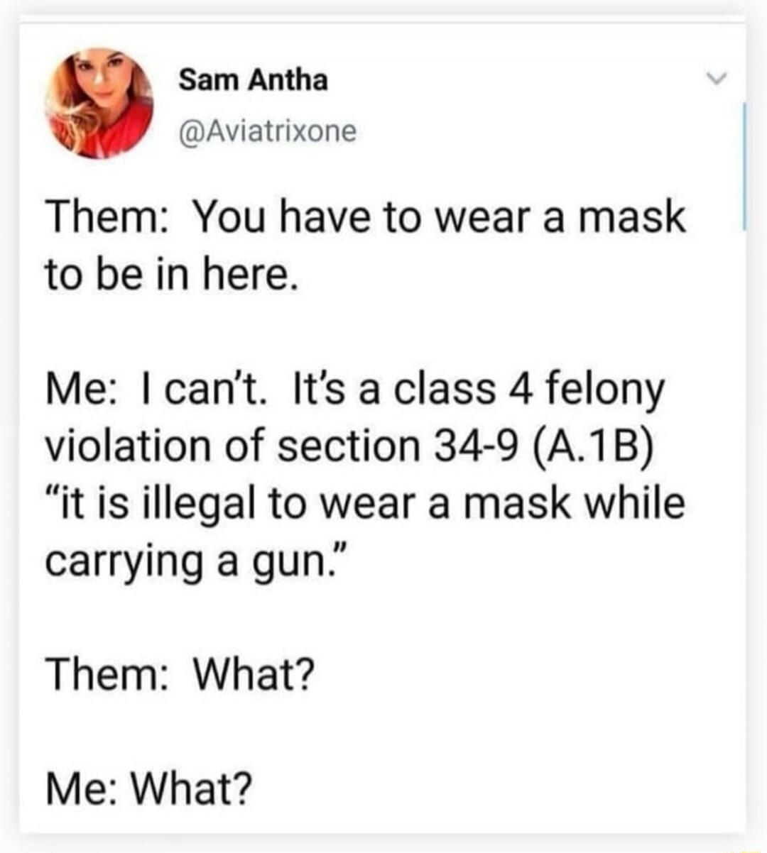 Theme: You have to wear a mask to be in here.

Me: I can’t. It’s a class 4 felony violation of section 34-9 (A.1B) “it is illegal to wear a mask while carrying a gun.”

Them: What?

Me: What?