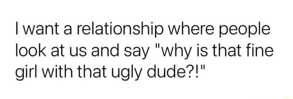 want a relationship where people look at us and say why is that fine girl with that ugly dude