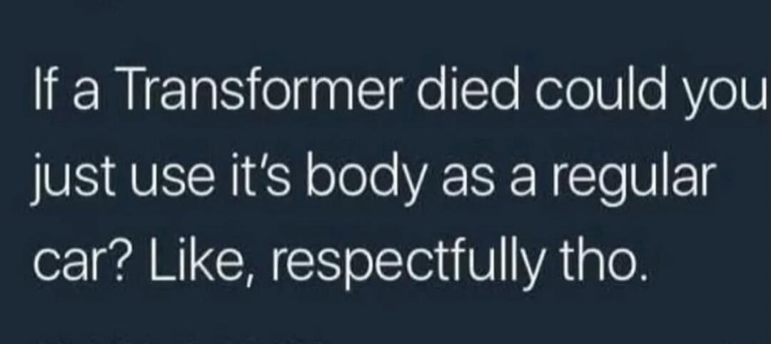 If a Transformer died could you just use its body as a regular car? Like, respectfully tho.