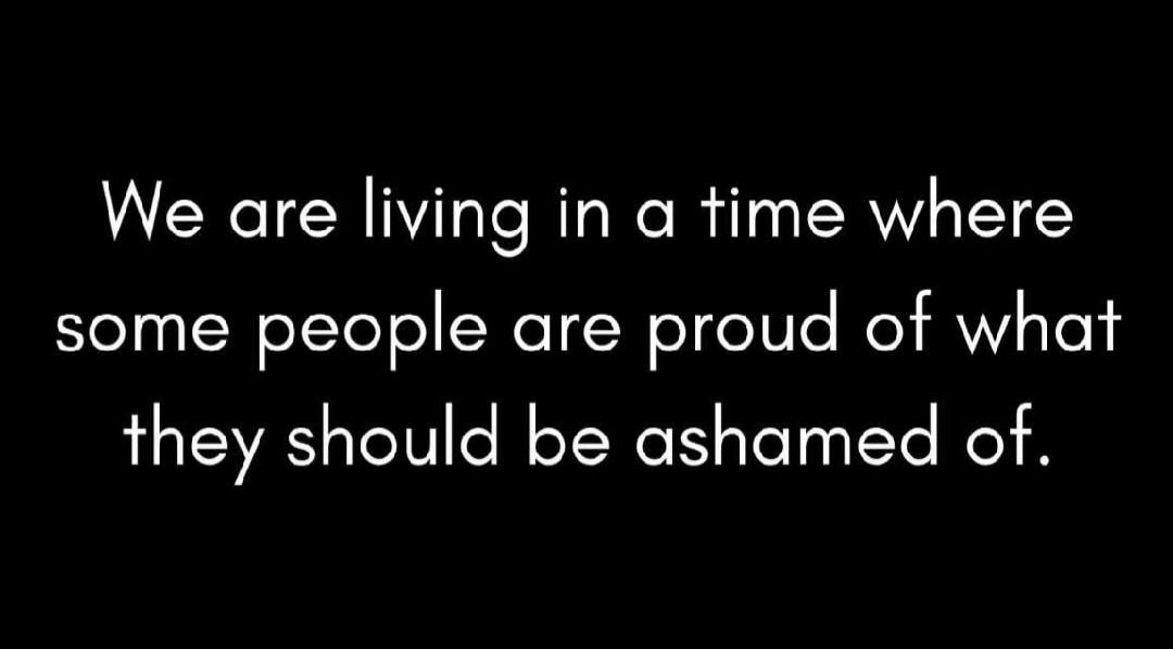 We are living in a time where some people are proud of what they should be ashamed of.