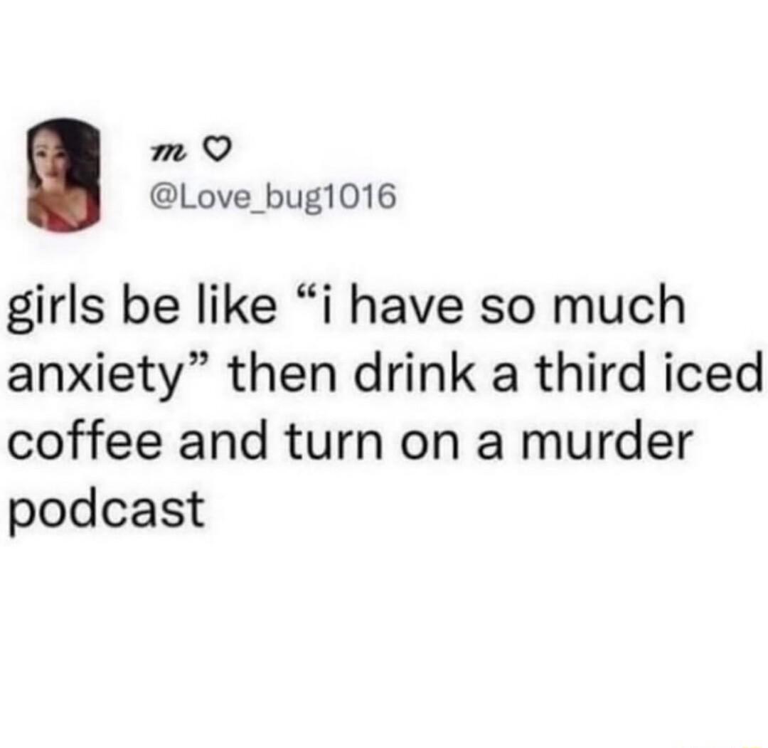 m Q Love_bug1016 girls be like i have so much anxiety then drink a third iced coffee and turn on a murder podcast