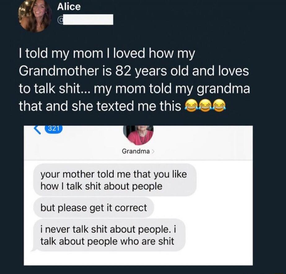 Alice: I told my mom I loved how my Grandmother is 82 years old and loves to talk shit... my mom told my grandma that and she texted me this. Grandma: Your mother told me that you like how I talk shit about people, but please get it correct. I never talk shit about people. I talk about people who are shit.
