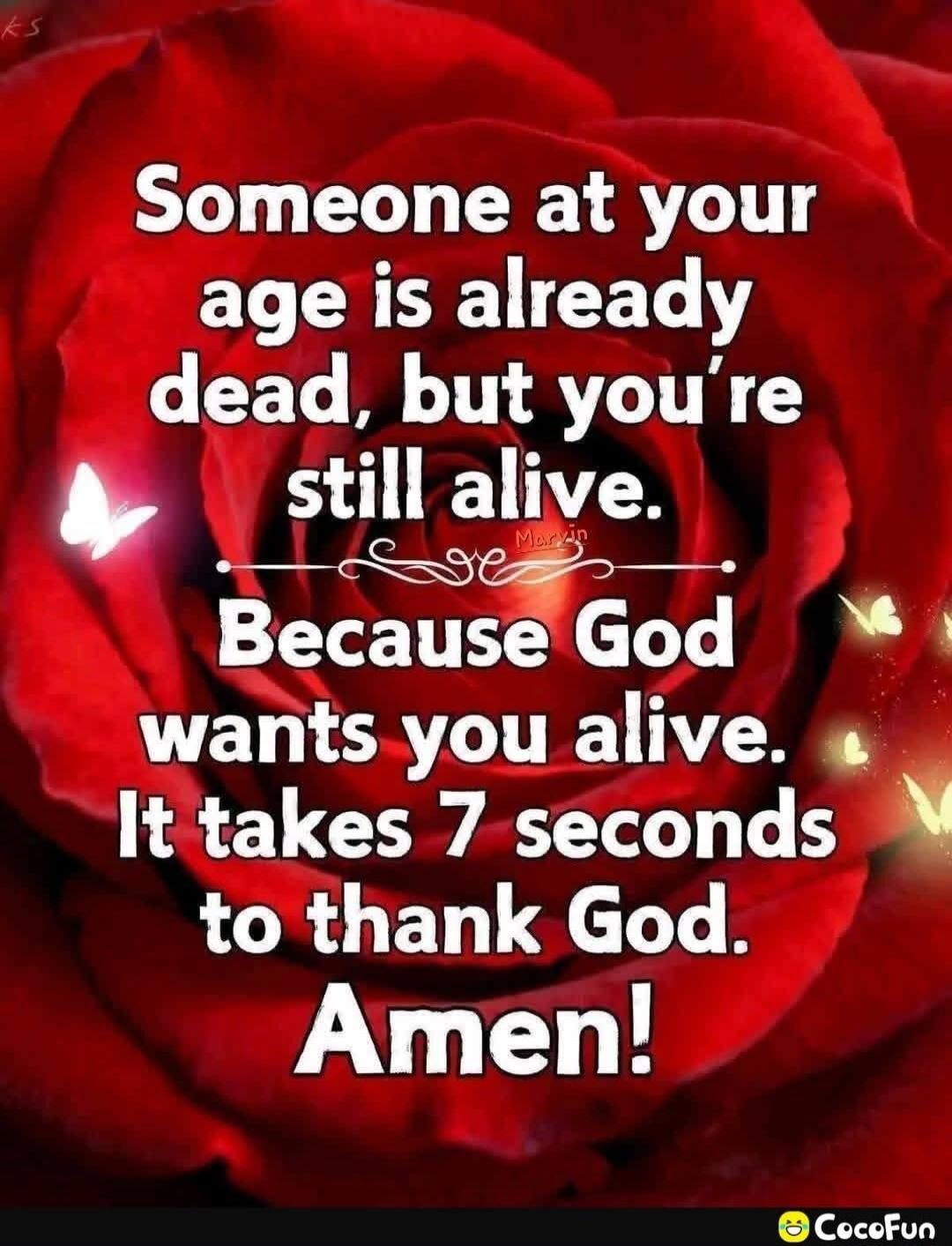 Someone at your age is already dead, but you're still alive. Because God wants you alive. It takes 7 seconds to thank God. Amen!