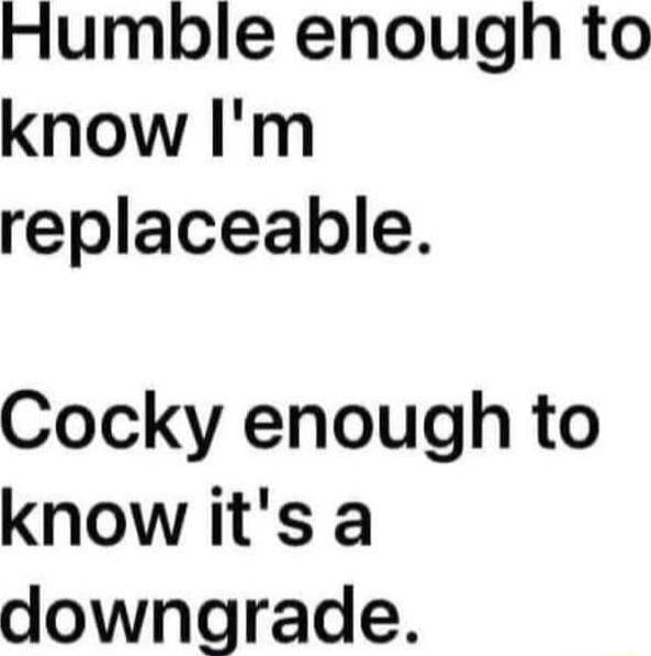 Humble enough to know Im replaceable Cocky enough to know its a downgrade