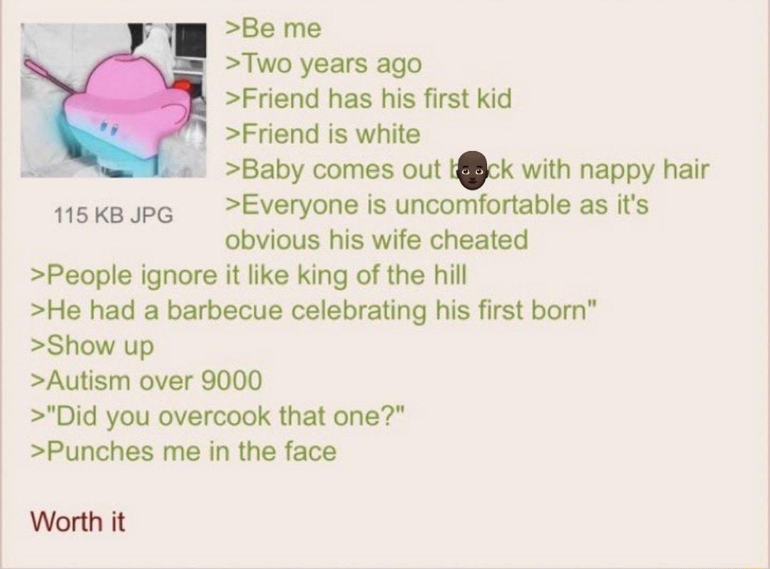 031322Sun202644 No874372800 Be me Two years ago Friend has his first kid Friend is white Baby comes out tjck with nappy hair Everyone is uncomfortable as its obvious his wife cheated People ignore it like king of the hill He had a barbecue celebrating his first bom Show up Autism over 9000 Did you overcook that one Punches me in the face 115KB PG Worth it