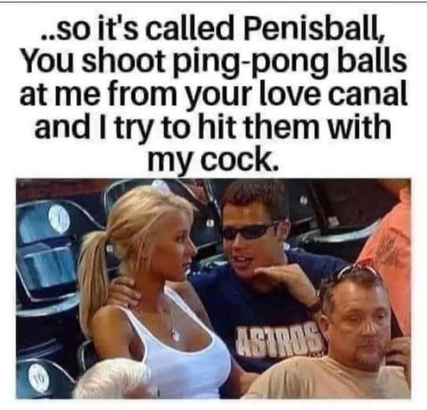 ..so it's called Penisball, You shoot ping-pong balls at me from your love canal and I try to hit them with my cock.
