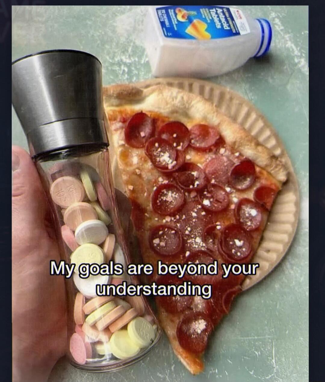 My goals are beyond your understanding. Antacid Tablets.