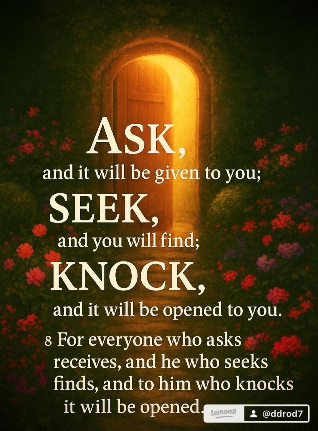 ASK, and it will be given to you; SEEK, and you will find; KNOCK, and it will be opened to you. For everyone who asks receives, and he who seeks finds, and to him who knocks it will be opened.