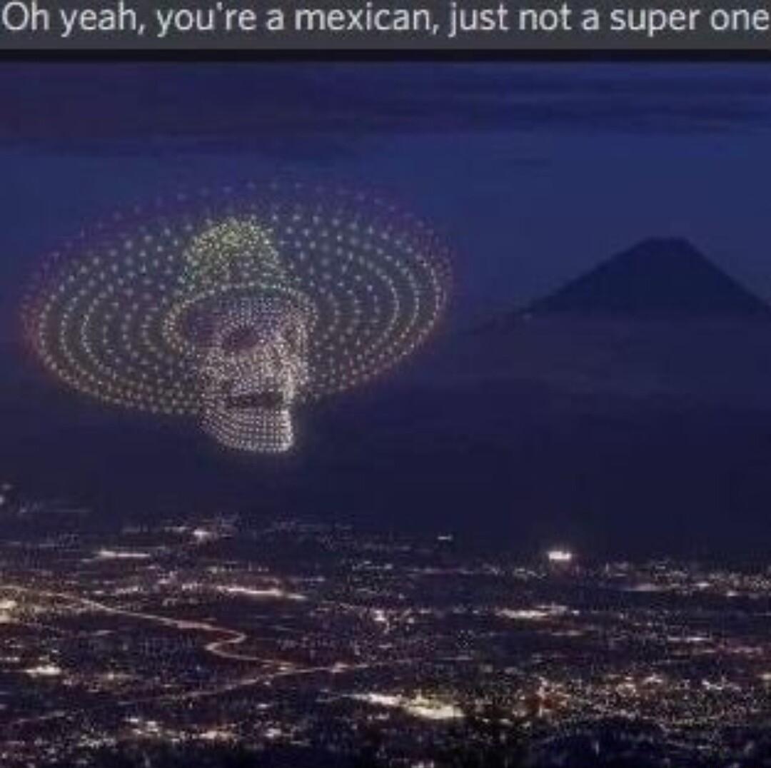 Oh yeah youre a mexican just not a super one